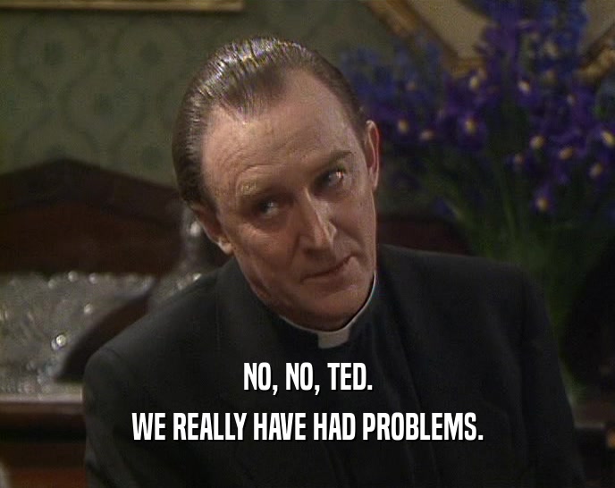 NO, NO, TED.
 WE REALLY HAVE HAD PROBLEMS.
 