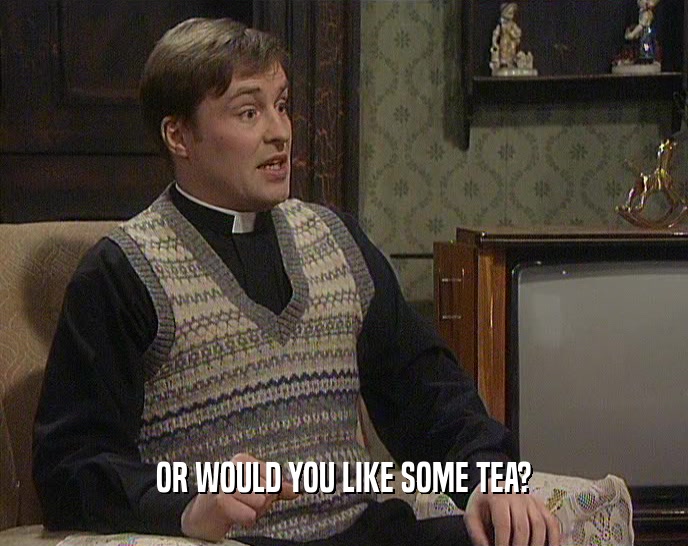 OR WOULD YOU LIKE SOME TEA?  