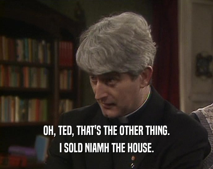 OH, TED, THAT'S THE OTHER THING.
 I SOLD NIAMH THE HOUSE.
 