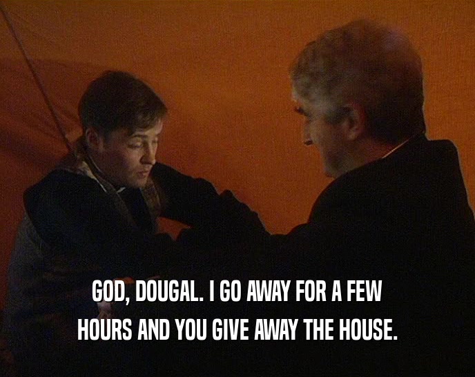 GOD, DOUGAL. I GO AWAY FOR A FEW
 HOURS AND YOU GIVE AWAY THE HOUSE.
 