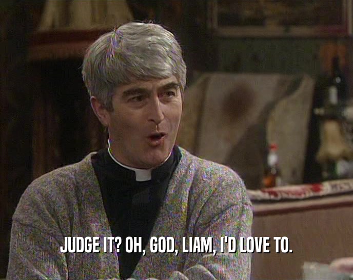 JUDGE IT? OH, GOD, LIAM, I'D LOVE TO.  
