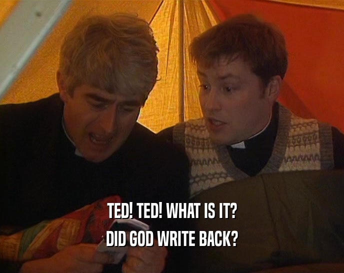TED! TED! WHAT IS IT?
 DID GOD WRITE BACK?
 