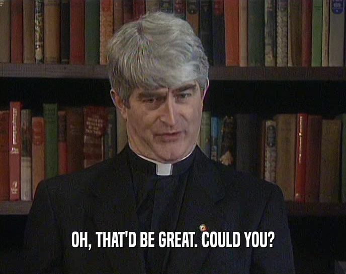 OH, THAT'D BE GREAT. COULD YOU?  