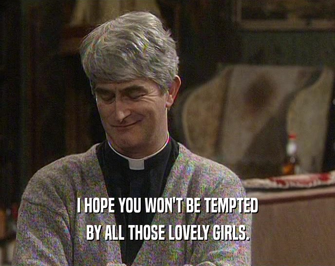 I HOPE YOU WON'T BE TEMPTED
 BY ALL THOSE LOVELY GIRLS.
 