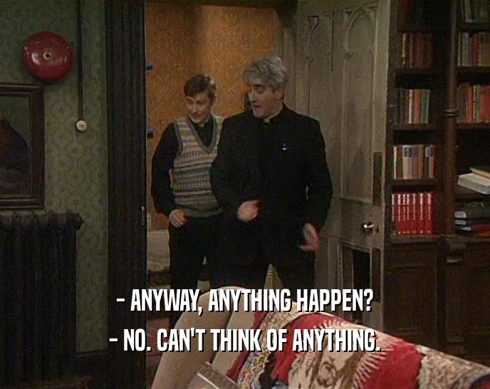 - ANYWAY, ANYTHING HAPPEN? - NO. CAN'T THINK OF ANYTHING. 