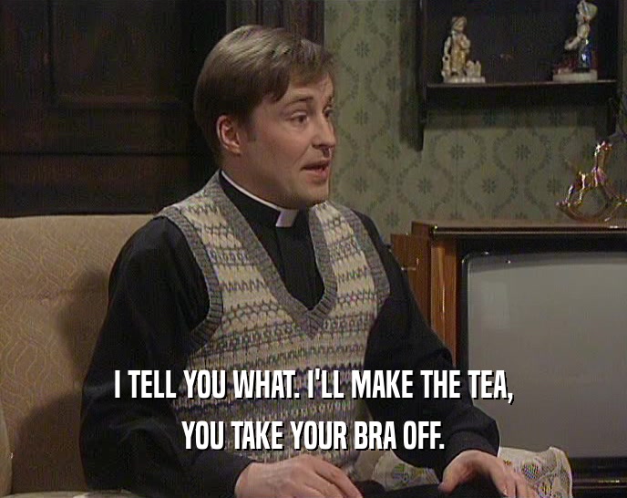 I TELL YOU WHAT. I'LL MAKE THE TEA, YOU TAKE YOUR BRA OFF. 