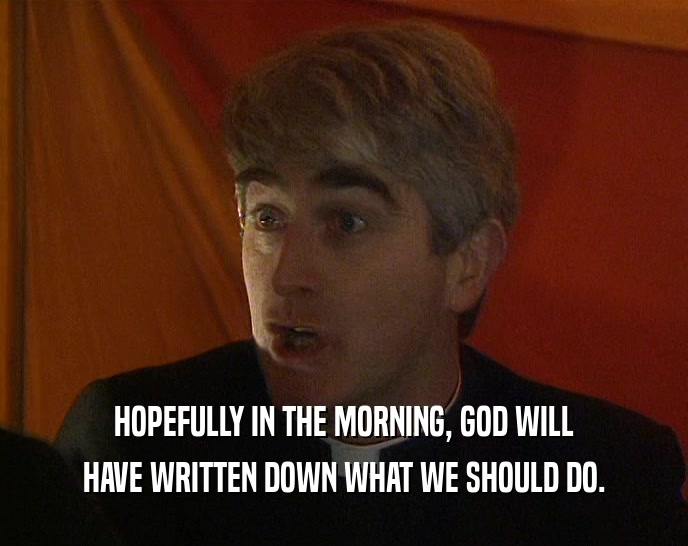 HOPEFULLY IN THE MORNING, GOD WILL HAVE WRITTEN DOWN WHAT WE SHOULD DO. 