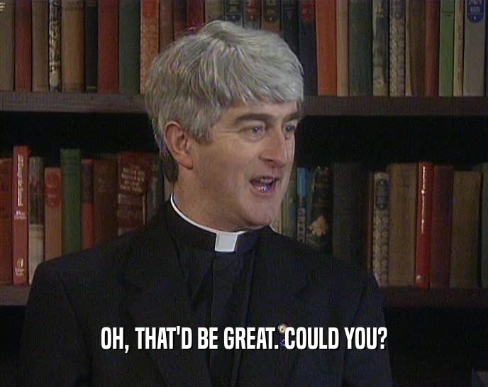 OH, THAT'D BE GREAT. COULD YOU?  