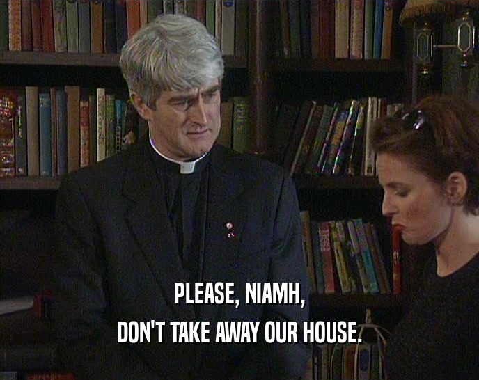 PLEASE, NIAMH, DON'T TAKE AWAY OUR HOUSE. 