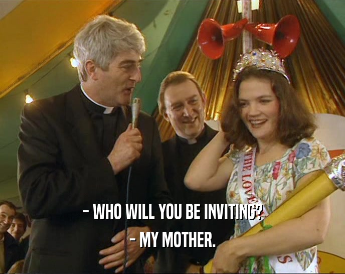- WHO WILL YOU BE INVITING?
 - MY MOTHER.
 