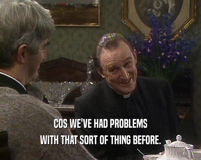 COS WE'VE HAD PROBLEMS WITH THAT SORT OF THING BEFORE. 