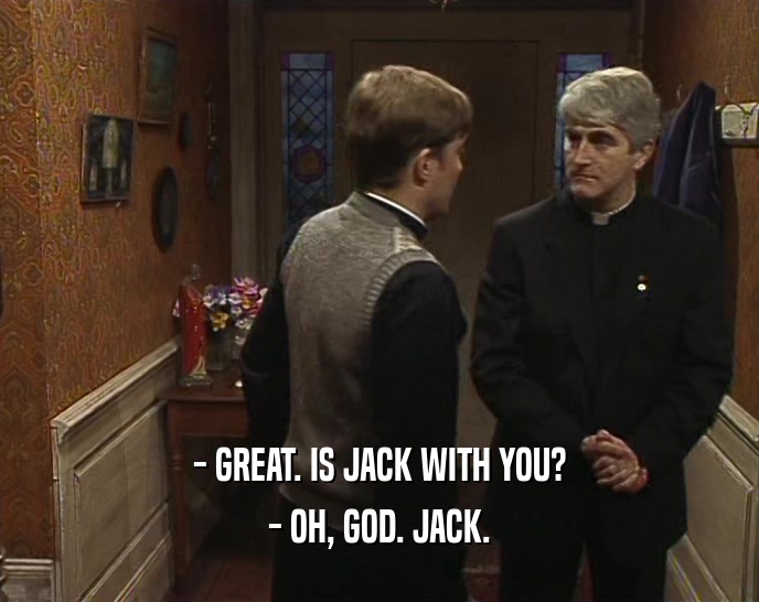 - GREAT. IS JACK WITH YOU? - OH, GOD. JACK. 