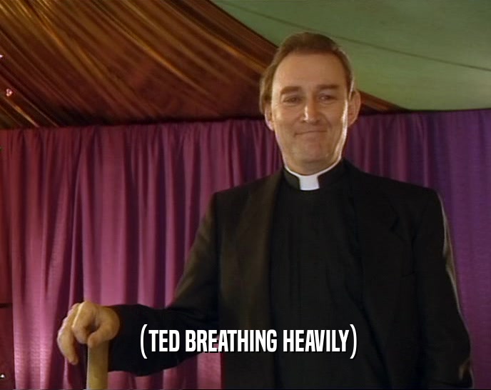 (TED BREATHING HEAVILY)  
