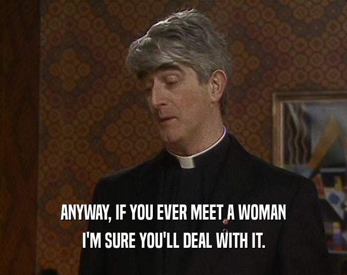 ANYWAY, IF YOU EVER MEET A WOMAN I'M SURE YOU'LL DEAL WITH IT. 