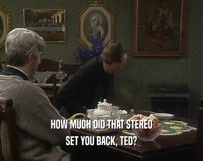 HOW MUCH DID THAT STEREO
 SET YOU BACK, TED?
 