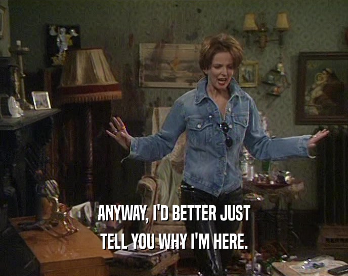 ANYWAY, I'D BETTER JUST TELL YOU WHY I'M HERE. 