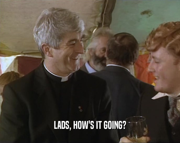 LADS, HOW'S IT GOING?  