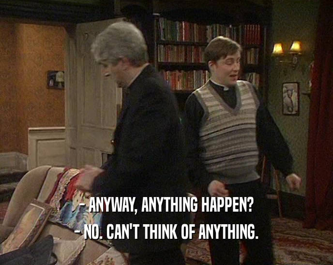 - ANYWAY, ANYTHING HAPPEN? - NO. CAN'T THINK OF ANYTHING. 