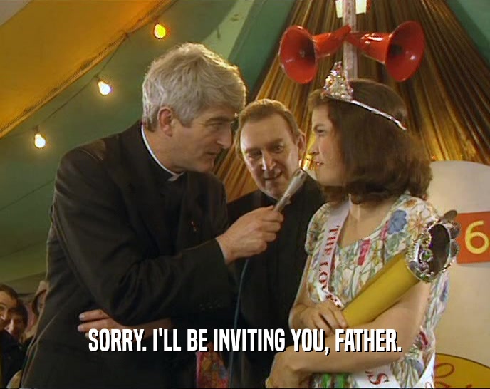 SORRY. I'LL BE INVITING YOU, FATHER.  