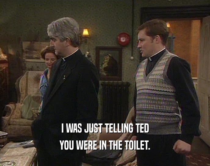I WAS JUST TELLING TED
 YOU WERE IN THE TOILET.
 