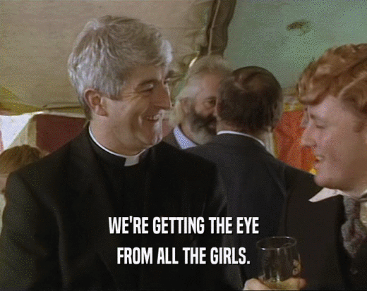 WE'RE GETTING THE EYE FROM ALL THE GIRLS. 