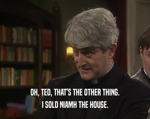 OH, TED, THAT'S THE OTHER THING.
 I SOLD NIAMH THE HOUSE.
 