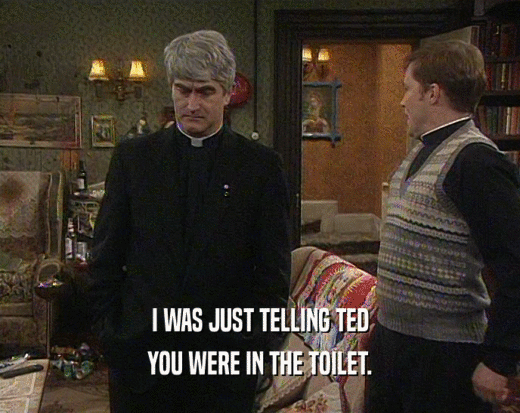 I WAS JUST TELLING TED YOU WERE IN THE TOILET. 
