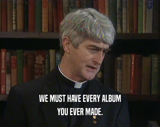 WE MUST HAVE EVERY ALBUM
 YOU EVER MADE.
 