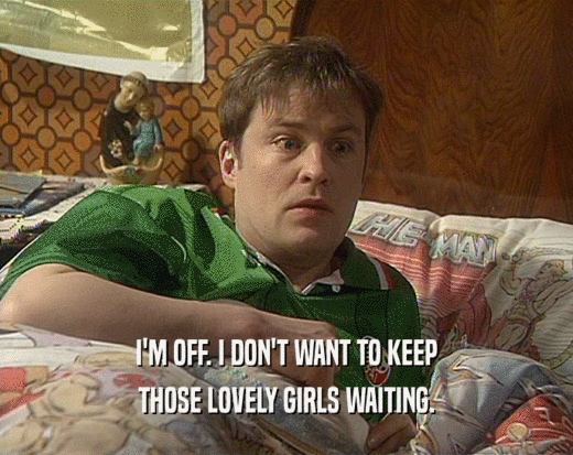 I'M OFF. I DON'T WANT TO KEEP
 THOSE LOVELY GIRLS WAITING.
 