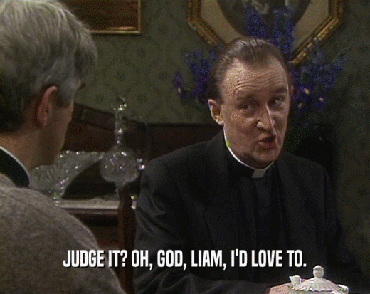 JUDGE IT? OH, GOD, LIAM, I'D LOVE TO.
  