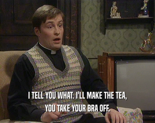 I TELL YOU WHAT. I'LL MAKE THE TEA,<br />
 YOU TAKE YOUR BRA OFF.<br />
 