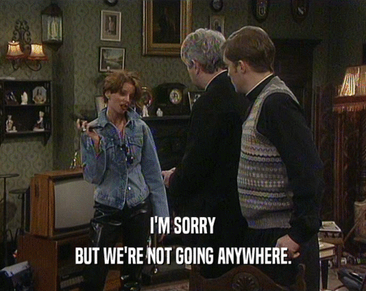 I'M SORRY BUT WE'RE NOT GOING ANYWHERE. 