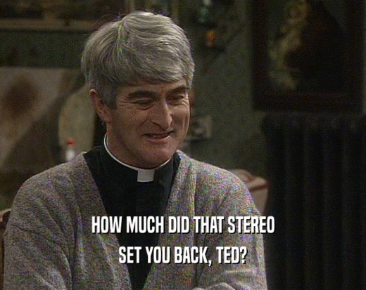 HOW MUCH DID THAT STEREO
 SET YOU BACK, TED?
 