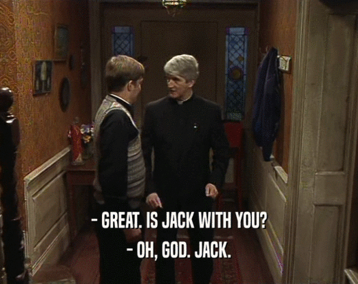 - GREAT. IS JACK WITH YOU? - OH, GOD. JACK. 