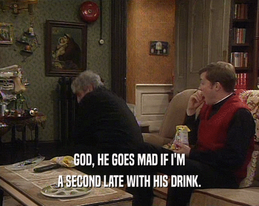GOD, HE GOES MAD IF I'M A SECOND LATE WITH HIS DRINK. 