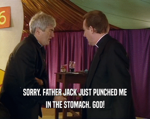 SORRY. FATHER JACK JUST PUNCHED ME
 IN THE STOMACH. GOD!
 
