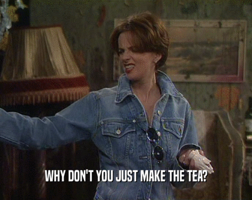 WHY DON'T YOU JUST MAKE THE TEA?
  