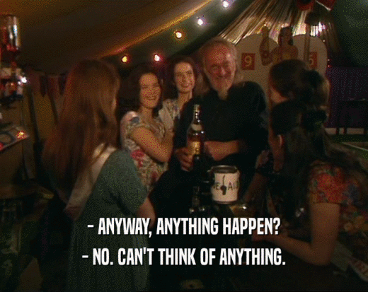 - ANYWAY, ANYTHING HAPPEN? - NO. CAN'T THINK OF ANYTHING. 