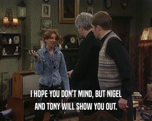 I HOPE YOU DON'T MIND, BUT NIGEL AND TONY WILL SHOW YOU OUT. 