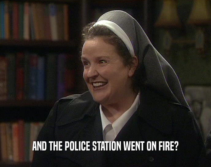 AND THE POLICE STATION WENT ON FIRE?  