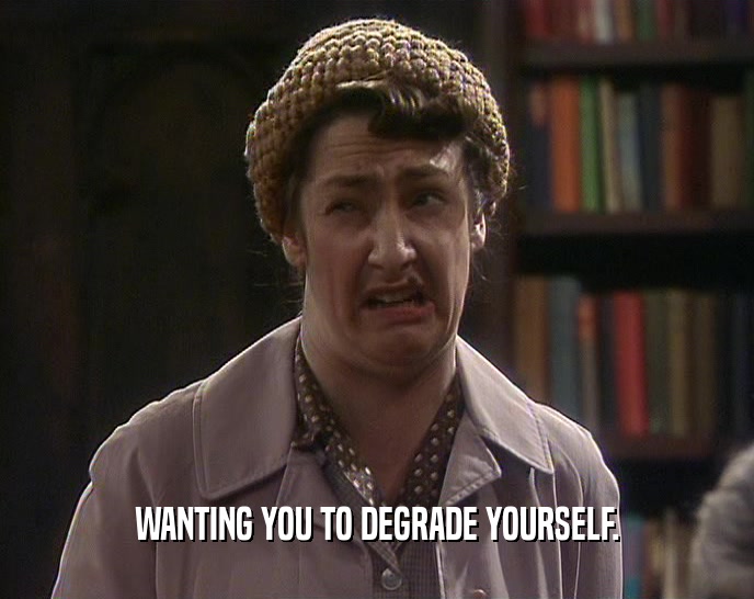 WANTING YOU TO DEGRADE YOURSELF.
  
