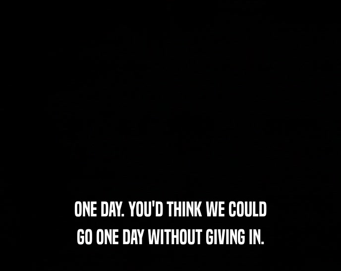 ONE DAY. YOU'D THINK WE COULD GO ONE DAY WITHOUT GIVING IN. 