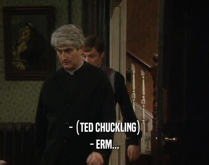 - (TED CHUCKLING) - ERM... 