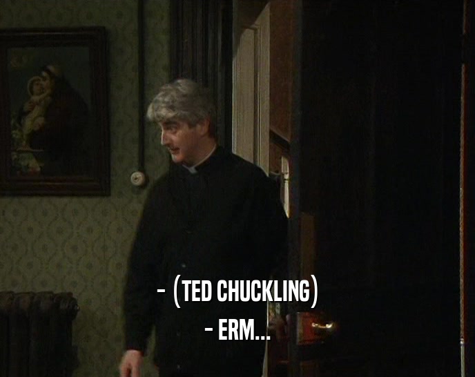 - (TED CHUCKLING) - ERM... 