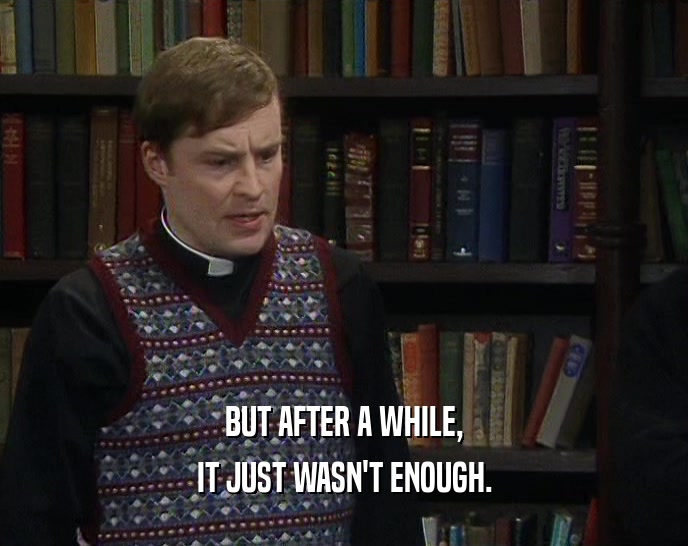 BUT AFTER A WHILE, IT JUST WASN'T ENOUGH. 