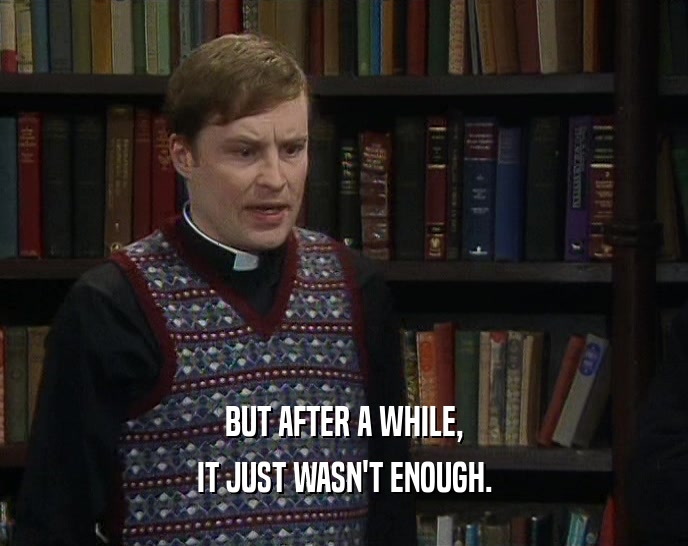 BUT AFTER A WHILE, IT JUST WASN'T ENOUGH. 