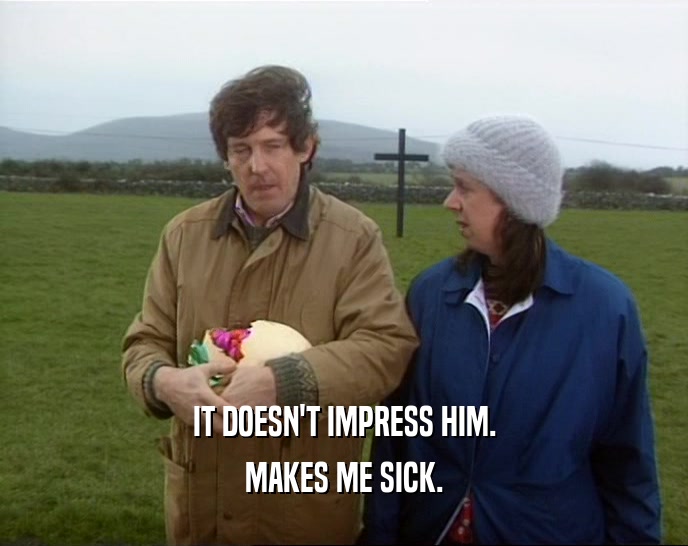 IT DOESN'T IMPRESS HIM. MAKES ME SICK. 