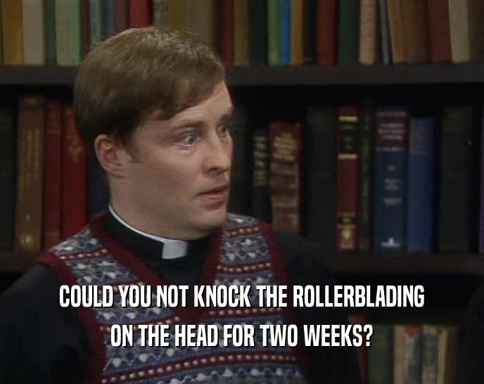 COULD YOU NOT KNOCK THE ROLLERBLADING ON THE HEAD FOR TWO WEEKS? 
