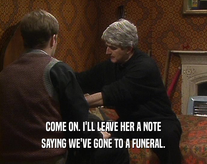 COME ON. I'LL LEAVE HER A NOTE SAYING WE'VE GONE TO A FUNERAL. 