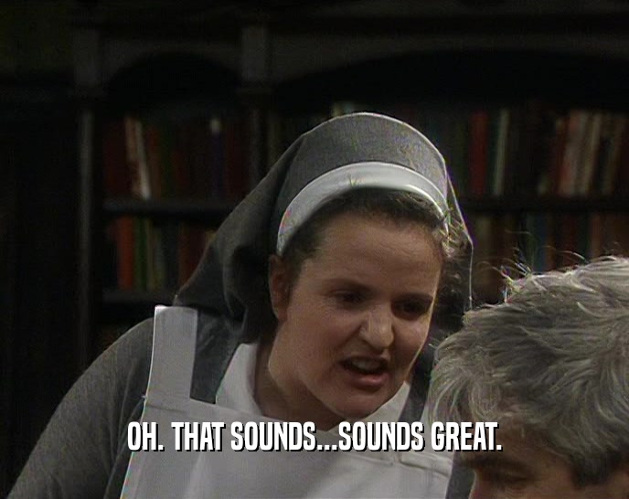 OH. THAT SOUNDS...SOUNDS GREAT.  